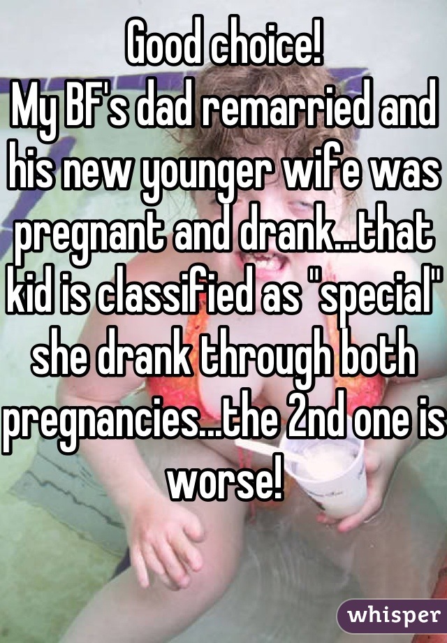 Good choice!
My BF's dad remarried and his new younger wife was pregnant and drank...that kid is classified as "special" she drank through both pregnancies...the 2nd one is worse! 