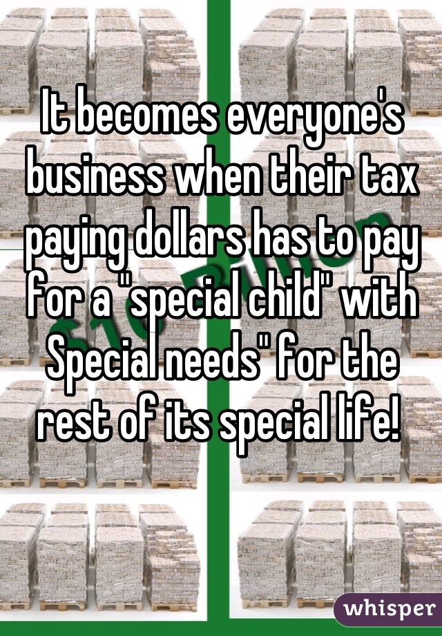 It becomes everyone's business when their tax paying dollars has to pay for a "special child" with Special needs" for the rest of its special life! 