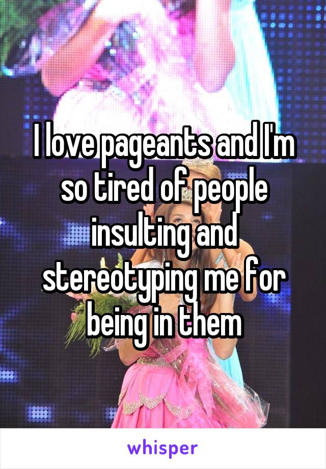 I love pageants and I'm so tired of people insulting and stereotyping me for being in them