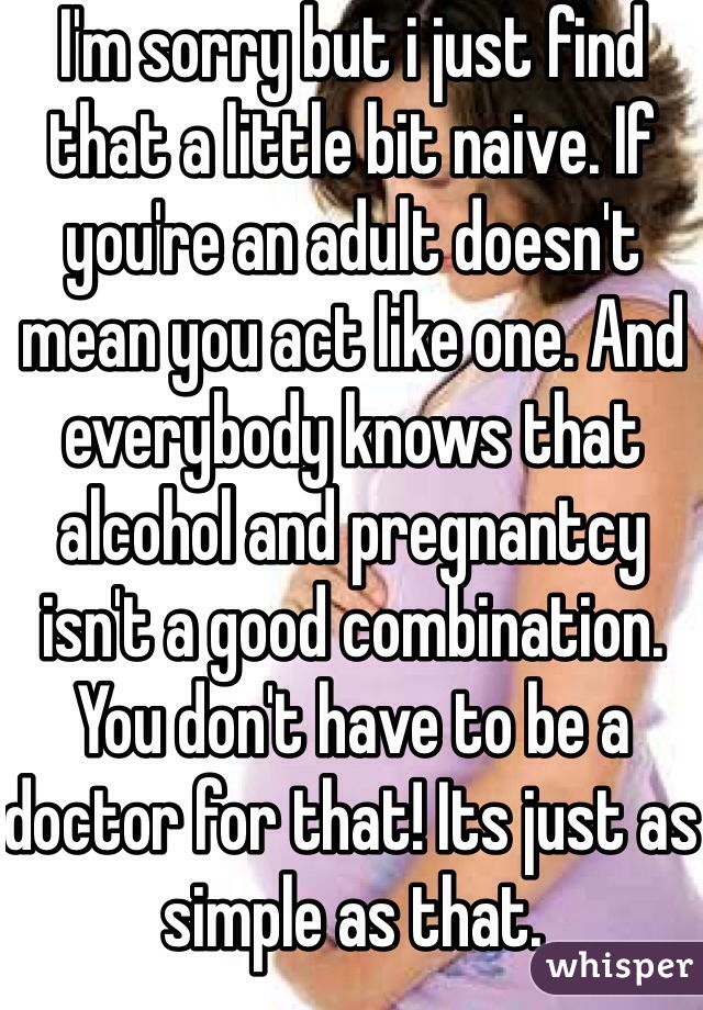 I'm sorry but i just find that a little bit naive. If you're an adult doesn't mean you act like one. And everybody knows that alcohol and pregnantcy isn't a good combination. You don't have to be a doctor for that! Its just as simple as that. 