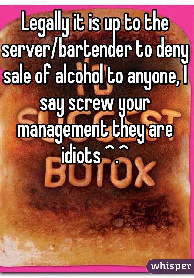 Legally it is up to the server/bartender to deny sale of alcohol to anyone, I say screw your management they are idiots ^.^