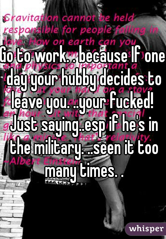 Go to work. . because If one day your hubby decides to leave you. ..your fucked!  Just saying..esp if he's in the military. ..seen it too many times. .