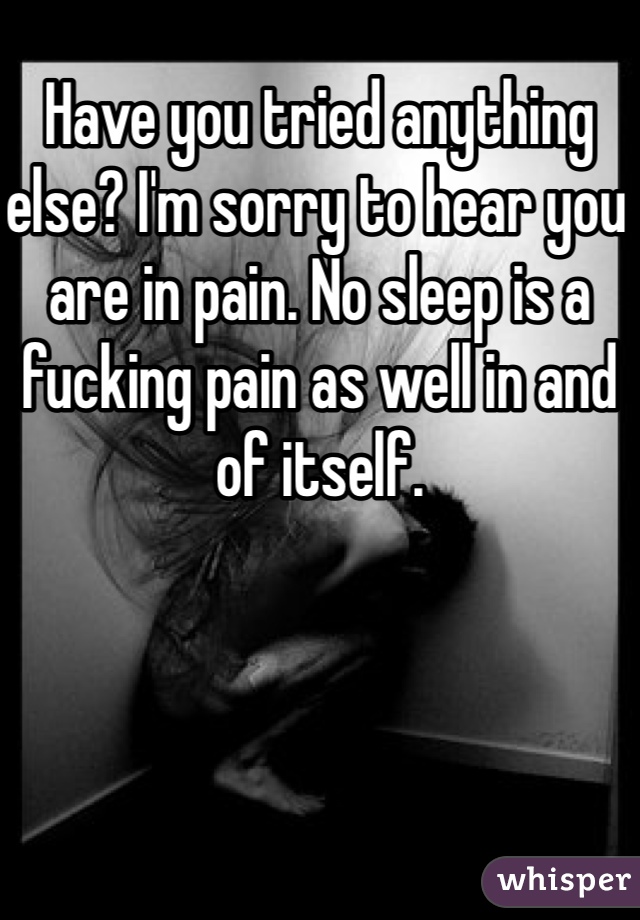Have you tried anything else? I'm sorry to hear you are in pain. No sleep is a fucking pain as well in and of itself. 