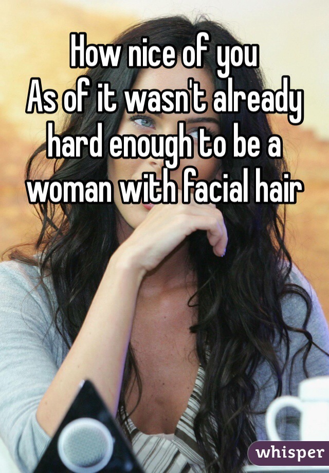 How nice of you 
As of it wasn't already hard enough to be a woman with facial hair 