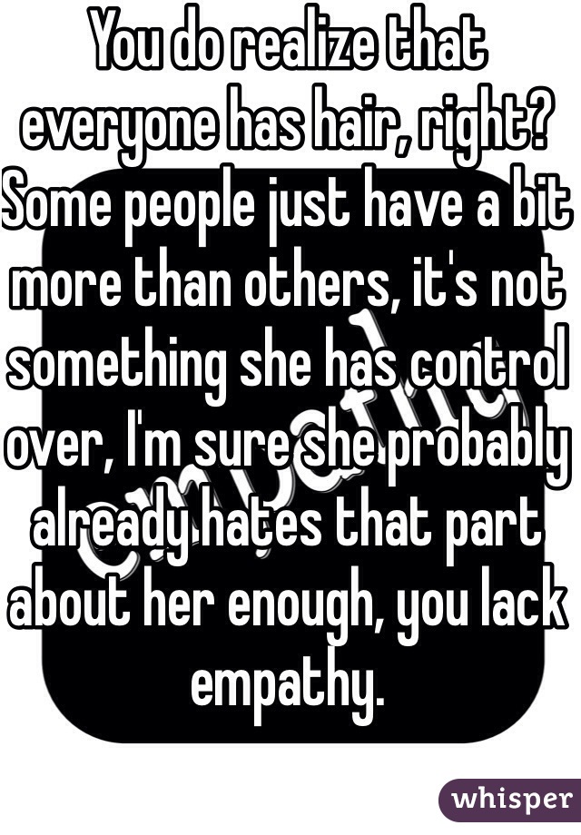 You do realize that everyone has hair, right? Some people just have a bit more than others, it's not something she has control over, I'm sure she probably already hates that part about her enough, you lack empathy. 