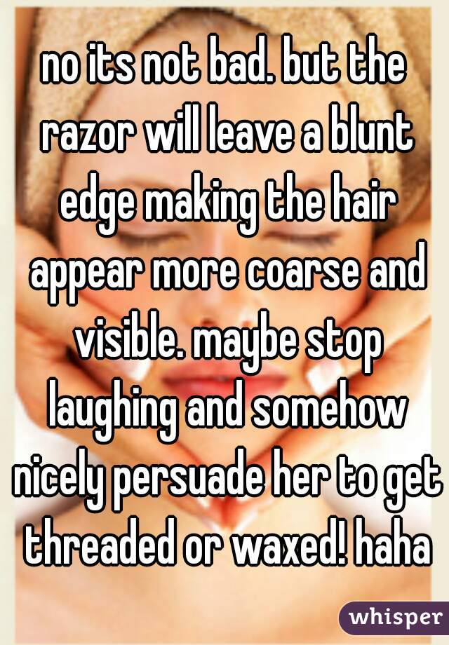 no its not bad. but the razor will leave a blunt edge making the hair appear more coarse and visible. maybe stop laughing and somehow nicely persuade her to get threaded or waxed! haha