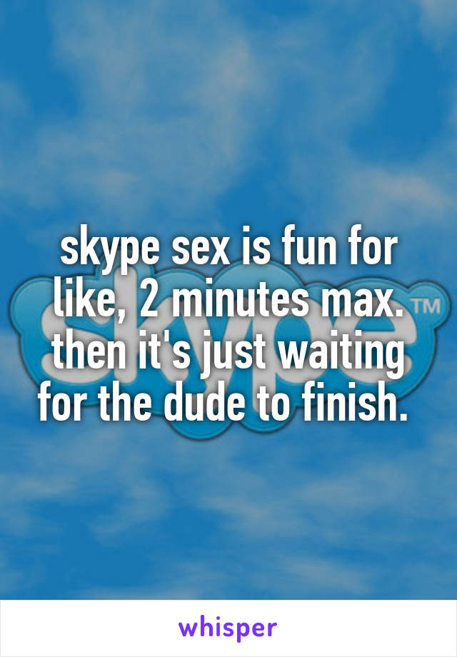 skype sex is fun for like, 2 minutes max. then it's just waiting for the dude to finish. 