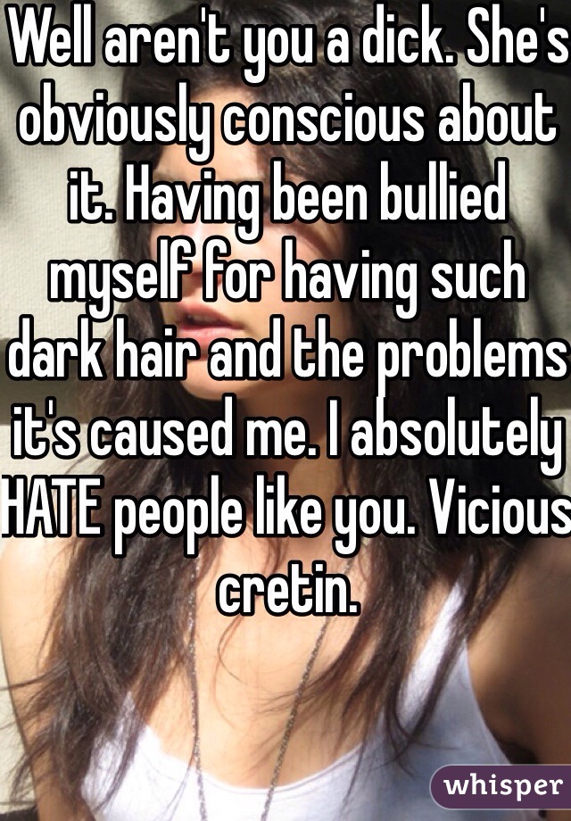 Well aren't you a dick. She's obviously conscious about it. Having been bullied myself for having such dark hair and the problems it's caused me. I absolutely HATE people like you. Vicious cretin. 