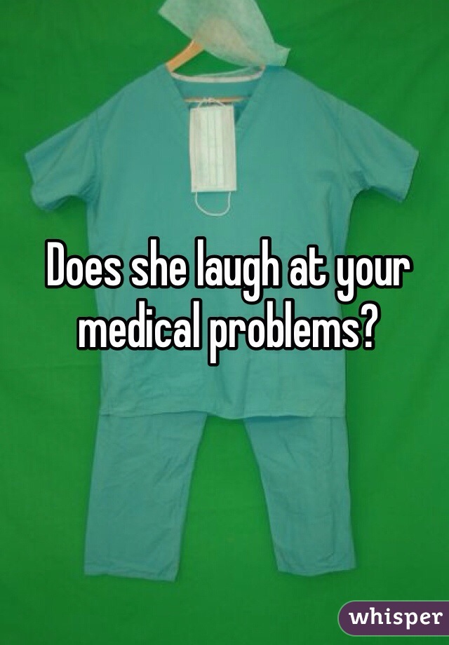 Does she laugh at your medical problems?