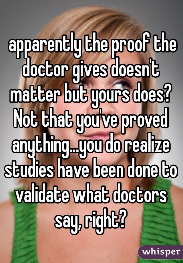  apparently the proof the doctor gives doesn't matter but yours does? Not that you've proved anything...you do realize studies have been done to validate what doctors say, right?