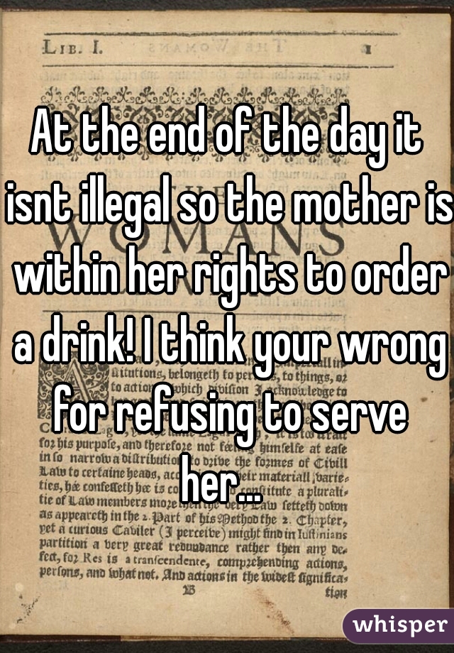 At the end of the day it isnt illegal so the mother is within her rights to order a drink! I think your wrong for refusing to serve her...  