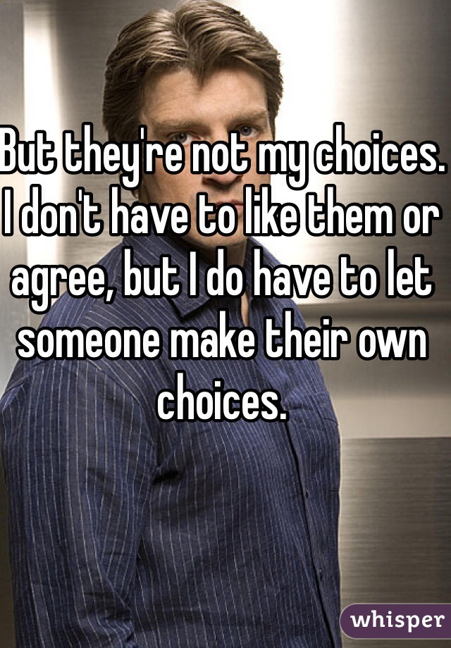 But they're not my choices. I don't have to like them or agree, but I do have to let someone make their own choices.