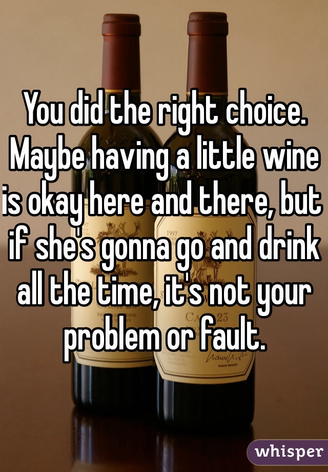 You did the right choice. Maybe having a little wine is okay here and there, but if she's gonna go and drink all the time, it's not your problem or fault.