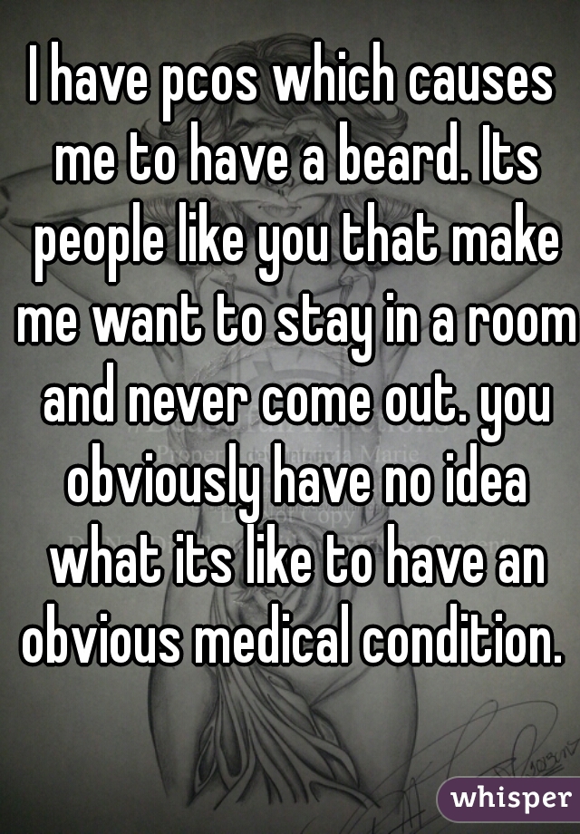 I have pcos which causes me to have a beard. Its people like you that make me want to stay in a room and never come out. you obviously have no idea what its like to have an obvious medical condition. 