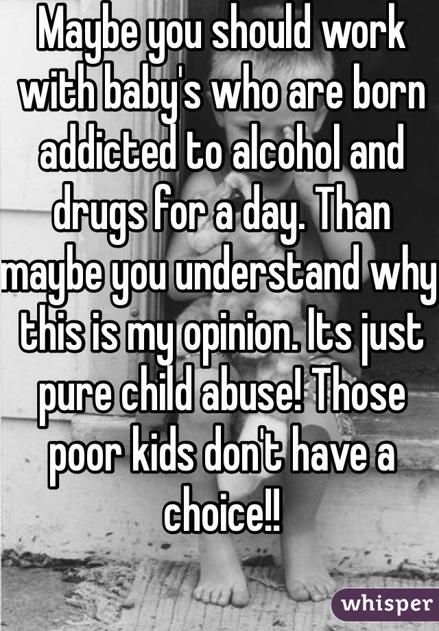 Maybe you should work with baby's who are born addicted to alcohol and drugs for a day. Than maybe you understand why this is my opinion. Its just pure child abuse! Those poor kids don't have a choice!!