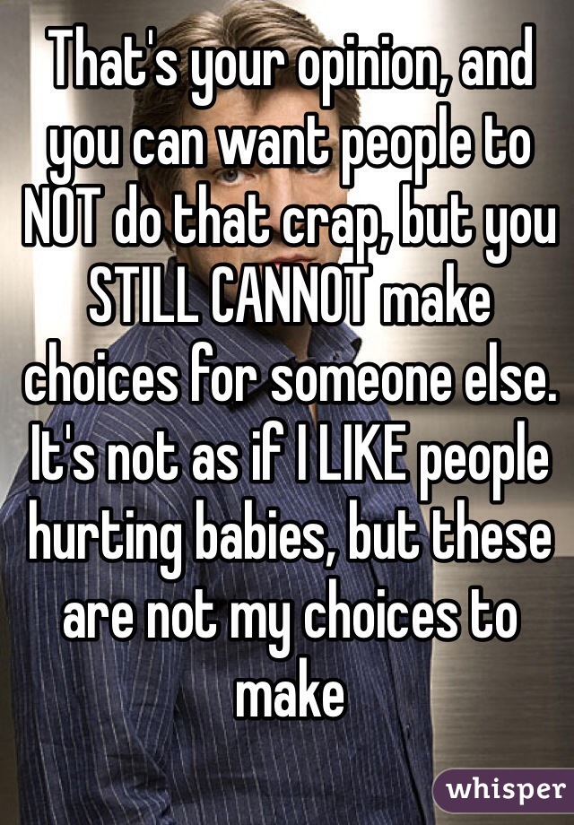 That's your opinion, and you can want people to NOT do that crap, but you STILL CANNOT make choices for someone else. It's not as if I LIKE people hurting babies, but these are not my choices to make 