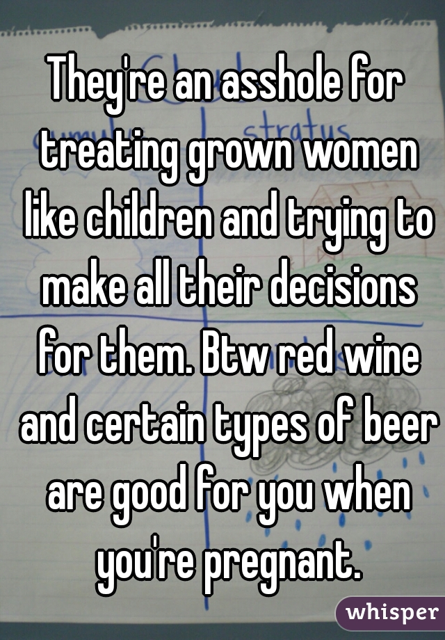 They're an asshole for treating grown women like children and trying to make all their decisions for them. Btw red wine and certain types of beer are good for you when you're pregnant.