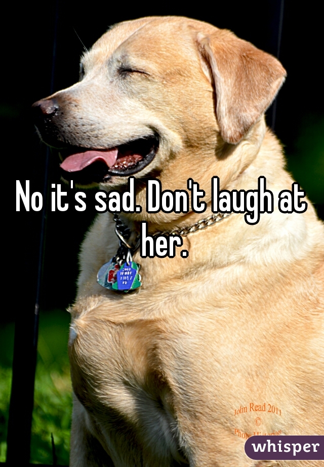 No it's sad. Don't laugh at her.