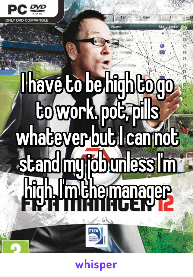 I have to be high to go to work. pot, pills whatever but I can not stand my job unless I'm high. I'm the manager