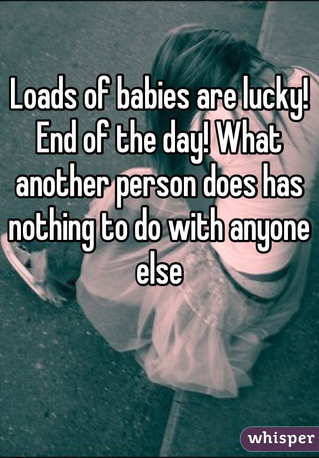 Loads of babies are lucky! End of the day! What another person does has nothing to do with anyone else 