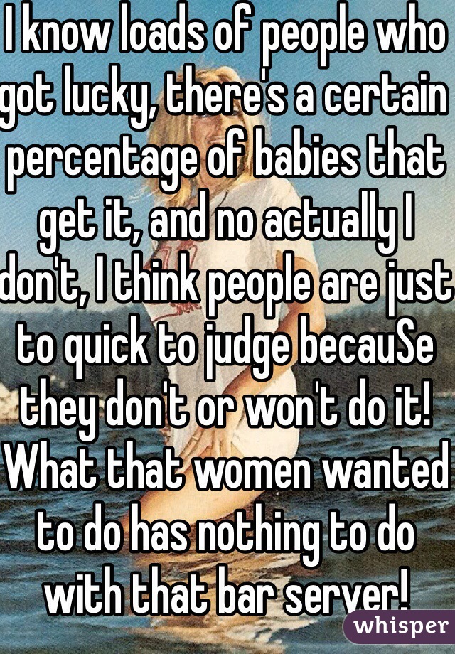 I know loads of people who got lucky, there's a certain percentage of babies that get it, and no actually I don't, I think people are just to quick to judge becauSe they don't or won't do it! What that women wanted to do has nothing to do with that bar server! Simple 