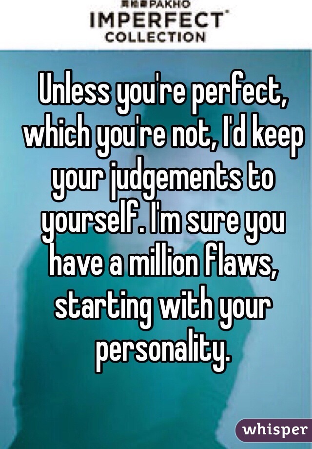 Unless you're perfect, which you're not, I'd keep your judgements to yourself. I'm sure you have a million flaws, starting with your personality. 