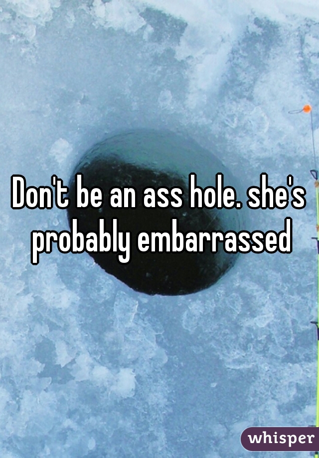 Don't be an ass hole. she's probably embarrassed
