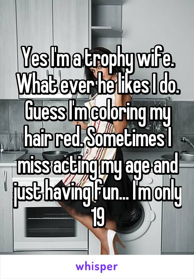 Yes I'm a trophy wife. What ever he likes I do. Guess I'm coloring my hair red. Sometimes I miss acting my age and just having fun... I'm only 19