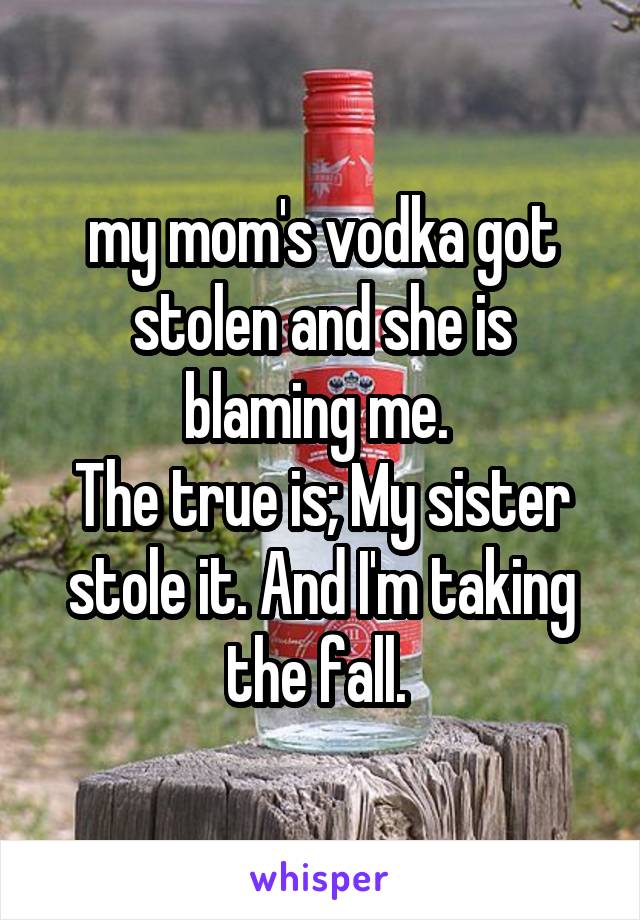 my mom's vodka got stolen and she is blaming me. 
The true is; My sister stole it. And I'm taking the fall. 