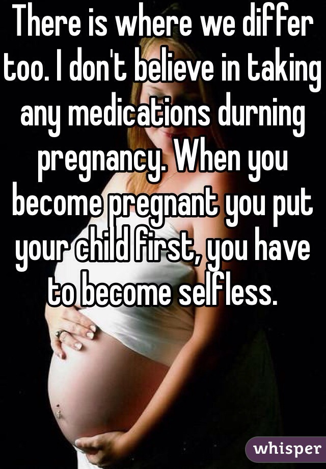 There is where we differ too. I don't believe in taking any medications durning pregnancy. When you become pregnant you put your child first, you have to become selfless.