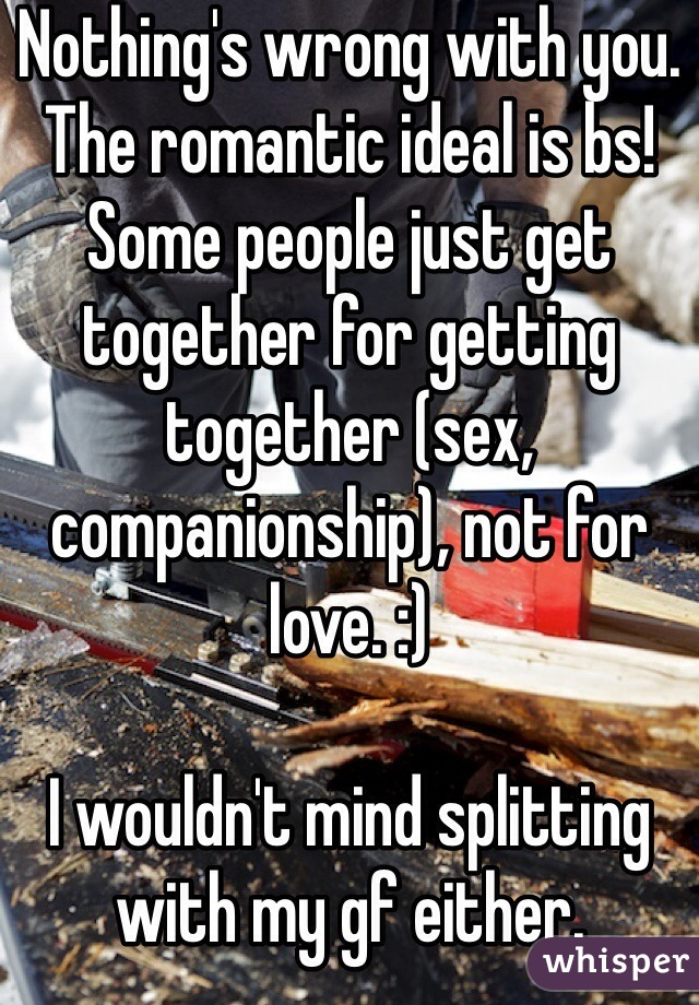 Nothing's wrong with you. The romantic ideal is bs! Some people just get together for getting together (sex, companionship), not for love. :)

I wouldn't mind splitting with my gf either.