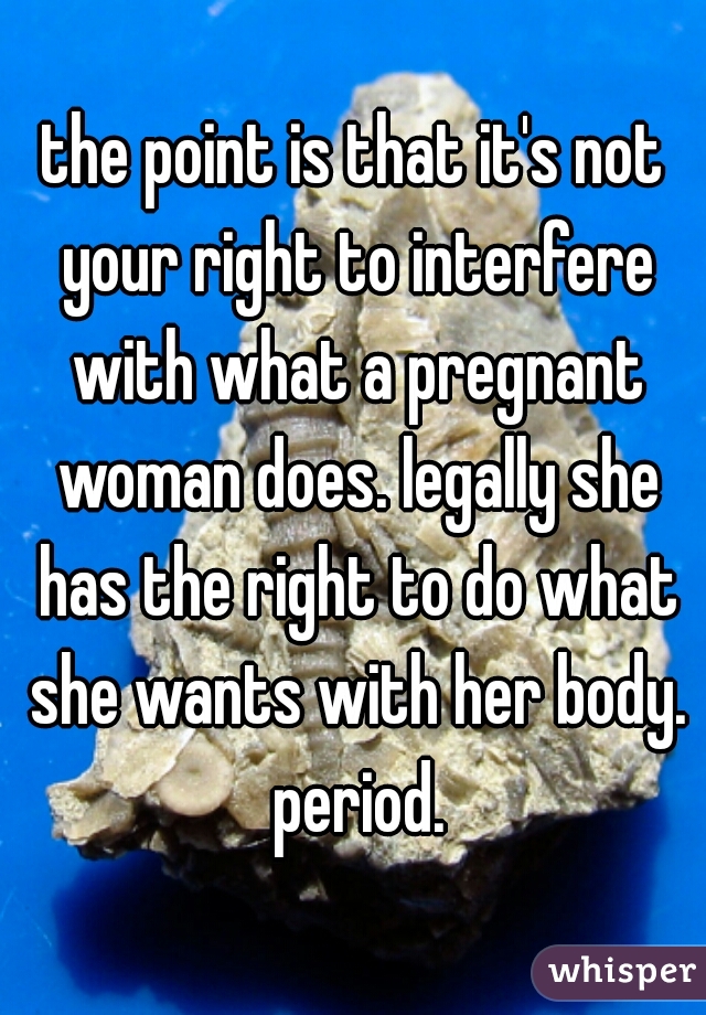 the point is that it's not your right to interfere with what a pregnant woman does. legally she has the right to do what she wants with her body. period.