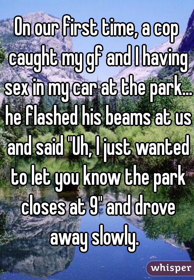 On our first time, a cop caught my gf and I having sex in my car at the park... he flashed his beams at us and said "Uh, I just wanted to let you know the park closes at 9" and drove away slowly.  