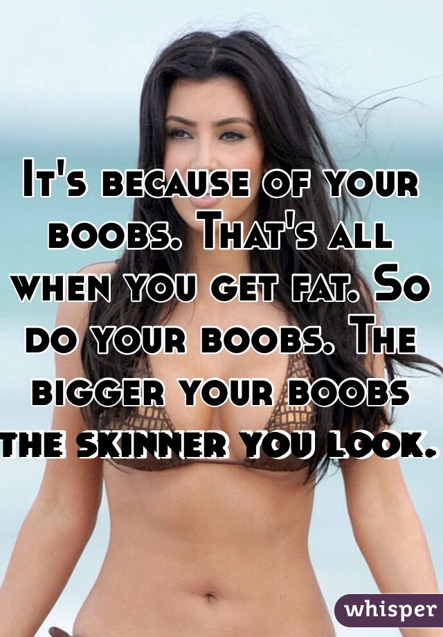It's because of your boobs. That's all when you get fat. So do your boobs. The bigger your boobs the skinner you look. 