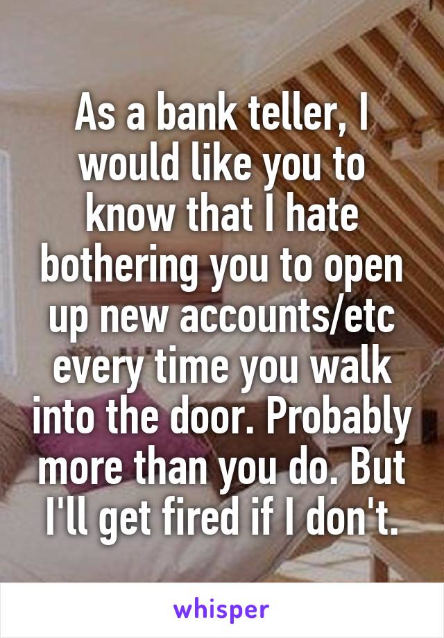 As a bank teller, I would like you to know that I hate bothering you to open up new accounts/etc every time you walk into the door. Probably more than you do. But I'll get fired if I don't.