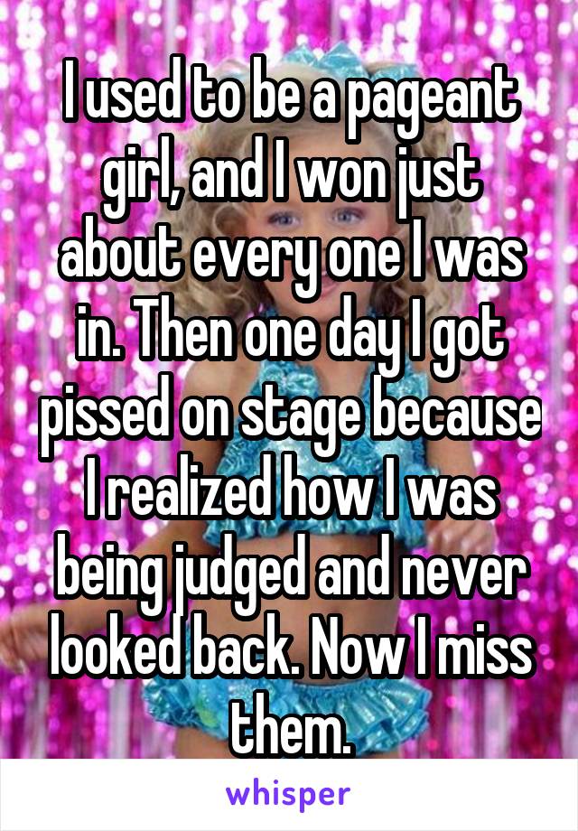 I used to be a pageant girl, and I won just about every one I was in. Then one day I got pissed on stage because I realized how I was being judged and never looked back. Now I miss them.