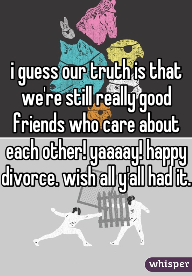 i guess our truth is that we're still really good friends who care about each other! yaaaay! happy divorce. wish all y'all had it.