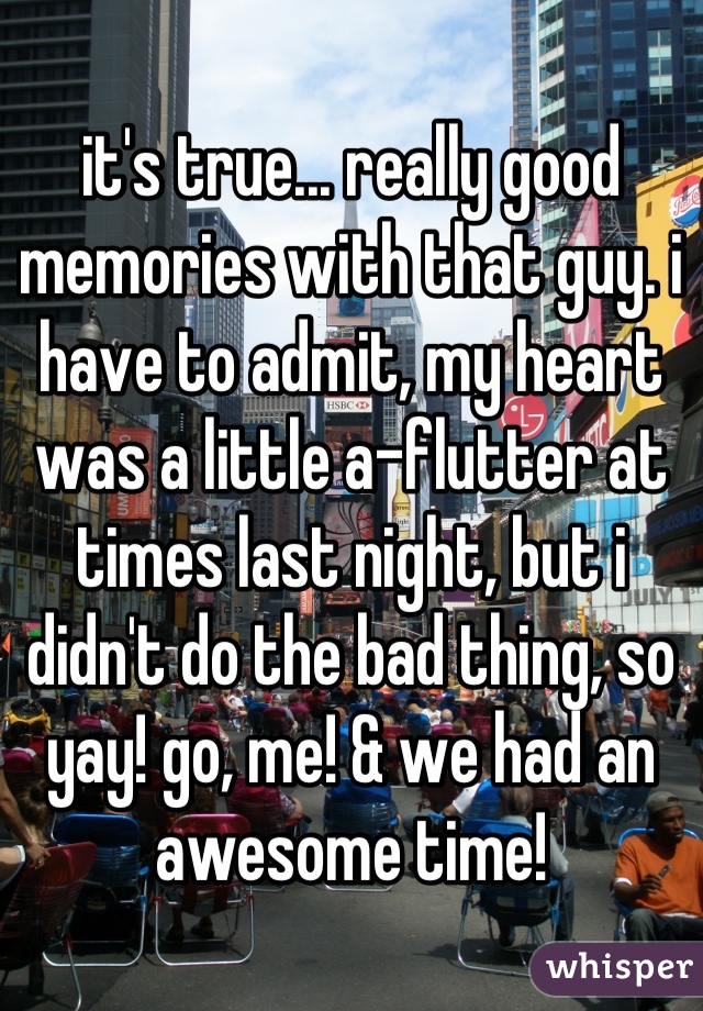 it's true... really good memories with that guy. i have to admit, my heart was a little a-flutter at times last night, but i didn't do the bad thing, so yay! go, me! & we had an awesome time!