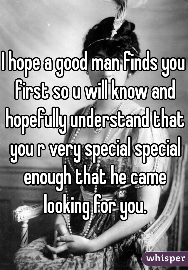 I hope a good man finds you first so u will know and hopefully understand that you r very special special enough that he came looking for you.