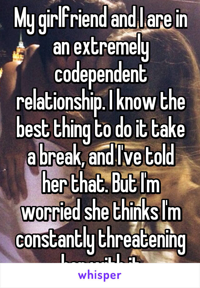 My girlfriend and I are in an extremely codependent relationship. I know the best thing to do it take a break, and I've told her that. But I'm worried she thinks I'm constantly threatening her with it