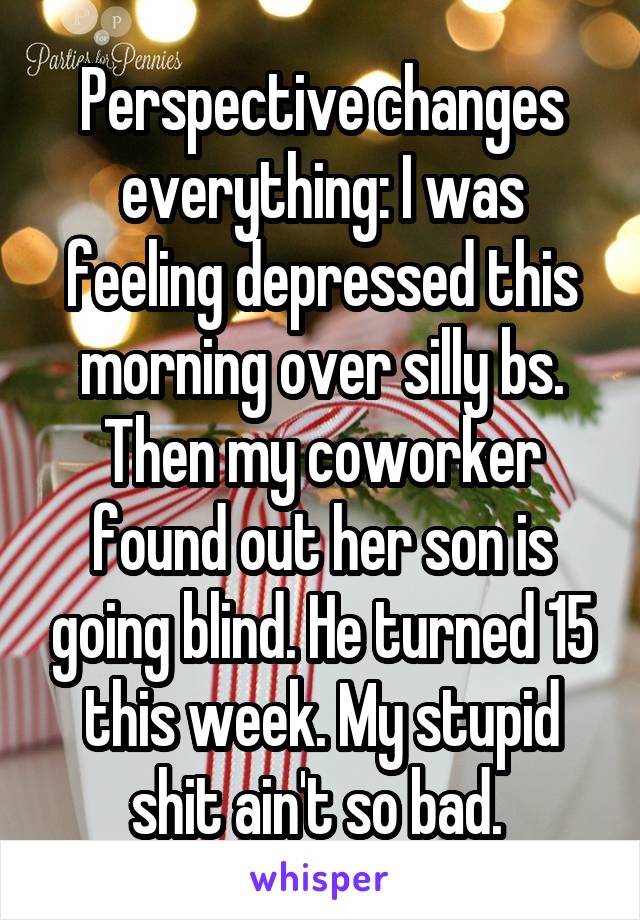 Perspective changes everything: I was feeling depressed this morning over silly bs. Then my coworker found out her son is going blind. He turned 15 this week. My stupid shit ain't so bad. 