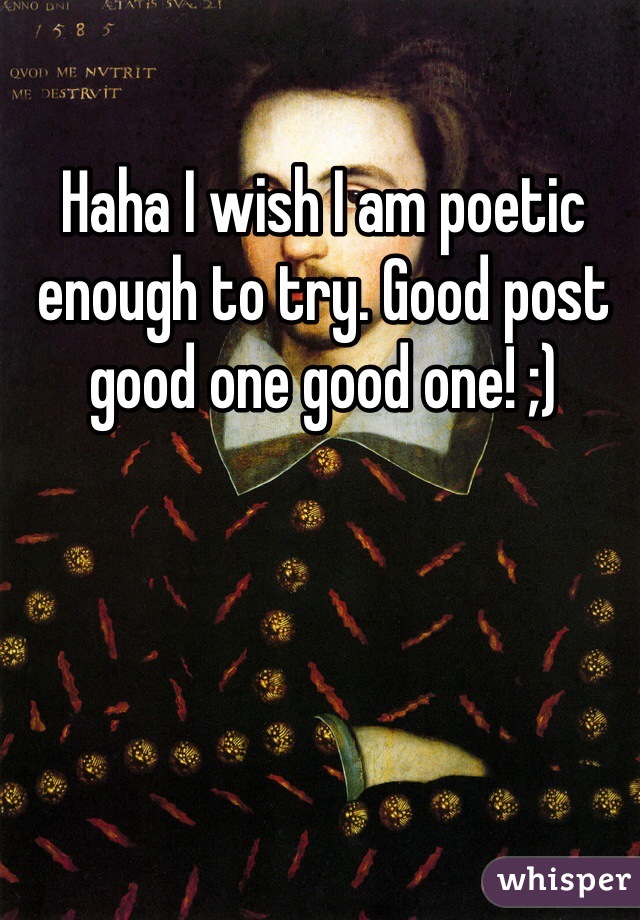 Haha I wish I am poetic enough to try. Good post good one good one! ;)
