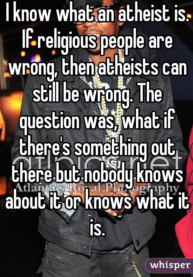 I know what an atheist is. If religious people are wrong, then atheists can still be wrong. The question was, what if there's something out there but nobody knows about it or knows what it is.