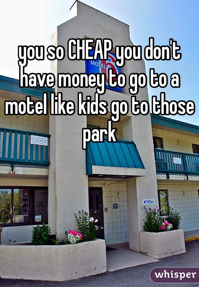 you so CHEAP you don't have money to go to a motel like kids go to those park