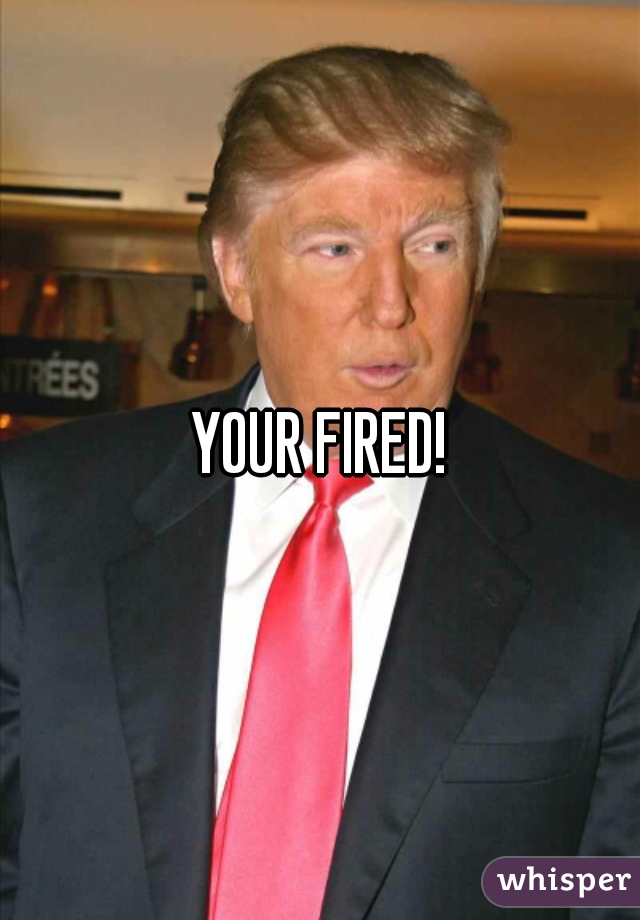 YOUR FIRED!