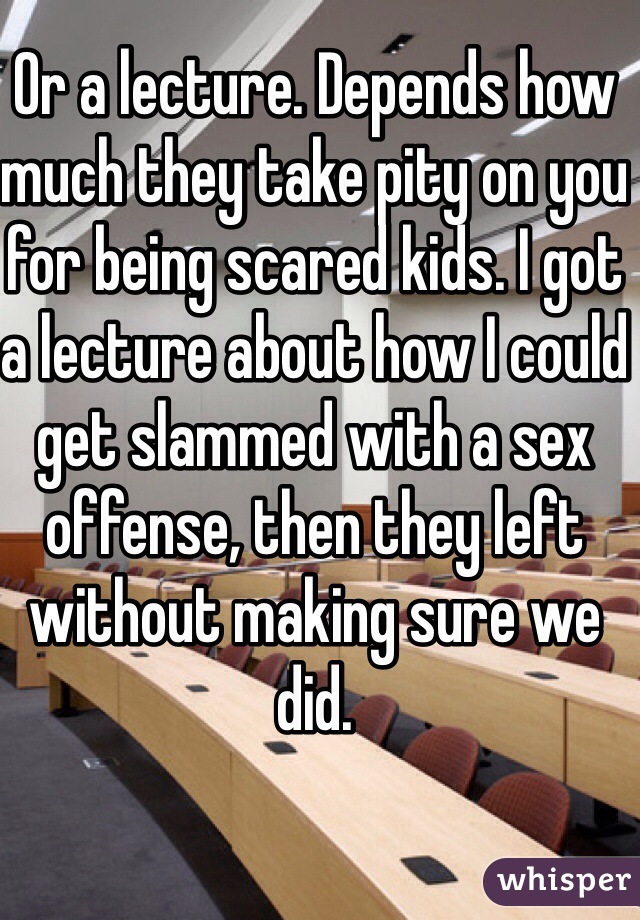 Or a lecture. Depends how much they take pity on you for being scared kids. I got a lecture about how I could get slammed with a sex offense, then they left without making sure we did.