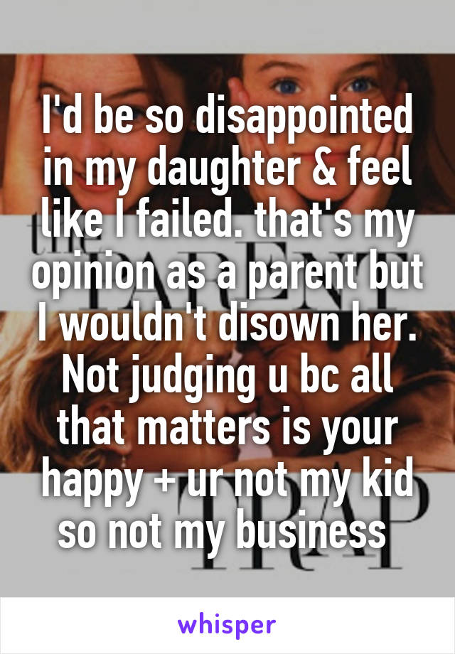 I'd be so disappointed in my daughter & feel like I failed. that's my opinion as a parent but I wouldn't disown her. Not judging u bc all that matters is your happy + ur not my kid so not my business 
