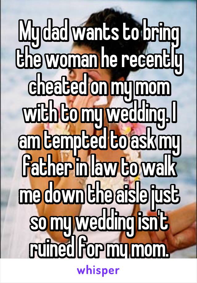 My dad wants to bring the woman he recently cheated on my mom with to my wedding. I am tempted to ask my father in law to walk me down the aisle just so my wedding isn't ruined for my mom.