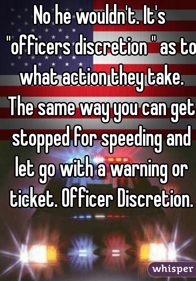 No he wouldn't. It's "officers discretion " as to what action they take. The same way you can get stopped for speeding and let go with a warning or ticket. Officer Discretion.