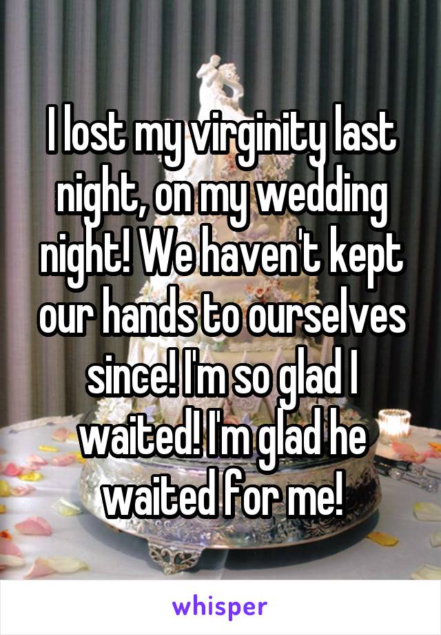I lost my virginity last night, on my wedding night! We haven't kept our hands to ourselves since! I'm so glad I waited! I'm glad he waited for me!